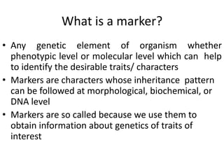 What is a marker?
• Any genetic element of organism whether
phenotypic level or molecular level which can help
to identify the desirable traits/ characters
• Markers are characters whose inheritance pattern
can be followed at morphological, biochemical, or
DNA level
• Markers are so called because we use them to
obtain information about genetics of traits of
interest
 