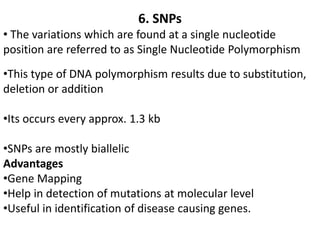 6. SNPs
• The variations which are found at a single nucleotide
position are referred to as Single Nucleotide Polymorphism
•This type of DNA polymorphism results due to substitution,
deletion or addition
•Its occurs every approx. 1.3 kb
•SNPs are mostly biallelic
Advantages
•Gene Mapping
•Help in detection of mutations at molecular level
•Useful in identification of disease causing genes.
 