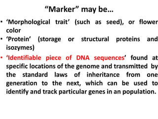 “Marker” may be…
• ‘Morphological trait’ (such as seed), or flower
color
• ‘Protein’ (storage or structural proteins and
isozymes)
• ‘Identifiable piece of DNA sequences’ found at
specific locations of the genome and transmitted by
the standard laws of inheritance from one
generation to the next, which can be used to
identify and track particular genes in an population.
 