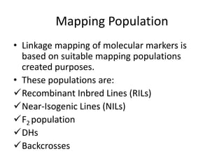 Mapping Population
• Linkage mapping of molecular markers is
based on suitable mapping populations
created purposes.
• These populations are:
Recombinant Inbred Lines (RILs)
Near-Isogenic Lines (NILs)
F2 population
DHs
Backcrosses
 