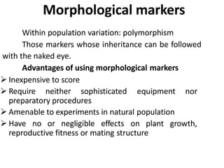 Morphological markers
Within population variation: polymorphism
Those markers whose inheritance can be followed
with the naked eye.
Advantages of using morphological markers
 Inexpensive to score
 Require neither sophisticated equipment nor
preparatory procedures
 Amenable to experiments in natural population
 Have no or negligible effects on plant growth,
reproductive fitness or mating structure
 