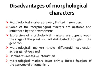 Disadvantages of morphological
characters
 Morphological markers are very limited in numbers
 Some of the morphological markers are unstable and
influenced by the environment
 Expression of morphological markers are depend upon
the stage of the plant and not distributed throughout the
genome.
 Morphological markers show differential expression
across genotypes and
 Dominant –recessive interaction
 Morphological markers cover only a limited fraction of
the genome of an organism.
 