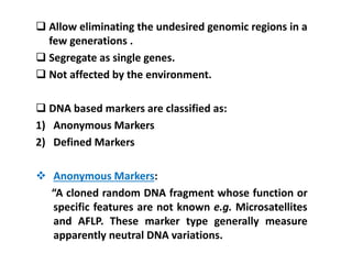  Allow eliminating the undesired genomic regions in a
few generations .
 Segregate as single genes.
 Not affected by the environment.
 DNA based markers are classified as:
1) Anonymous Markers
2) Defined Markers
 Anonymous Markers:
“A cloned random DNA fragment whose function or
specific features are not known e.g. Microsatellites
and AFLP. These marker type generally measure
apparently neutral DNA variations.
 