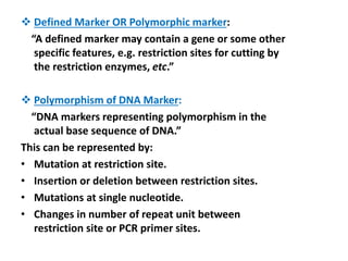  Defined Marker OR Polymorphic marker:
“A defined marker may contain a gene or some other
specific features, e.g. restriction sites for cutting by
the restriction enzymes, etc.”
 Polymorphism of DNA Marker:
“DNA markers representing polymorphism in the
actual base sequence of DNA.”
This can be represented by:
• Mutation at restriction site.
• Insertion or deletion between restriction sites.
• Mutations at single nucleotide.
• Changes in number of repeat unit between
restriction site or PCR primer sites.
 