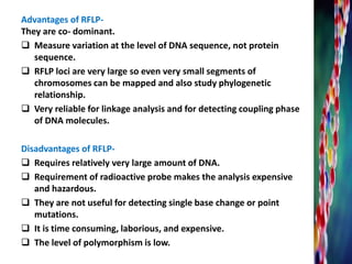 They are co- dominant.
 Measure variation at the level of DNA sequence, not protein
sequence.
 RFLP loci are very large so even very small segments of
chromosomes can be mapped and also study phylogenetic
relationship.
 Very reliable for linkage analysis and for detecting coupling phase
of DNA molecules.
Disadvantages of RFLP-
 Requires relatively very large amount of DNA.
 Requirement of radioactive probe makes the analysis expensive
and hazardous.
 They are not useful for detecting single base change or point
mutations.
 It is time consuming, laborious, and expensive.
 The level of polymorphism is low.
Advantages of RFLP-
 