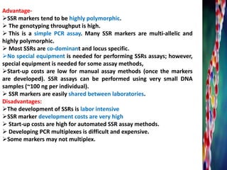 Advantage-
SSR markers tend to be highly polymorphic.
 The genotyping throughput is high.
 This is a simple PCR assay. Many SSR markers are multi-allelic and
highly polymorphic.
 Most SSRs are co-dominant and locus specific.
No special equipment is needed for performing SSRs assays; however,
special equipment is needed for some assay methods,
Start-up costs are low for manual assay methods (once the markers
are developed). SSR assays can be performed using very small DNA
samples (~100 ng per individual).
 SSR markers are easily shared between laboratories.
Disadvantages:
The development of SSRs is labor intensive
SSR marker development costs are very high
 Start-up costs are high for automated SSR assay methods.
 Developing PCR multiplexes is difficult and expensive.
Some markers may not multiplex.
 