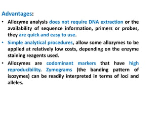 Advantages:
• Allozyme analysis does not require DNA extraction or the
availability of sequence information, primers or probes,
they are quick and easy to use.
• Simple analytical procedures, allow some allozymes to be
applied at relatively low costs, depending on the enzyme
staining reagents used.
• Allozymes are codominant markers that have high
reproducibility. Zymograms (the banding pattern of
isozymes) can be readily interpreted in terms of loci and
alleles.
 