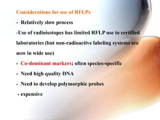 Considerations for use of RFLPs
- Relatively slow process
-Use of radioisotopes has limited RFLP use to certified
laboratories (but non-radioactive labeling systems are
now in wide use)
- Co-dominant markers; often species-specific
- Need high quality DNA
- Need to develop polymorphic probes
- expensive
 