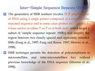 Inter-Simple Sequence Repeats (ISSR)
The generation of ISSR markers involve PCR amplification
of DNA using a single primer composed of a microsatellite
repeated sequence and in some cases primer also contains 1-
4 base anchor at either 3′ or 5′ or at both ends, which target a
subset of ‘simple sequence repeats’ (SSRs) and amplify the
region between two closely spaced and oppositely oriented
SSRs (Fang et al., 1997; Fang and Roose, 1997; Moreno et al.,
1998).
ISSR technique permits the detection of polymorphisms in
microsatellites and inter-microsatellites loci without
previous knowledge of the DNA sequence (Moreno et al.,
1998).
 