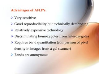 Advantages of AFLP's
 Very sensitive
 Good reproducibility but technically demanding
 Relatively expensive technology
 Discriminating homozygotes from heterozygotes
 Requires band quantitation (comparison of pixel
density in images from a gel scanner)
 Bands are anonymous
 
