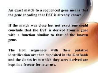 An exact match to a sequenced gene means that
the gene encoding that EST is already known.
If the match was close but not exact one could
conclude that the EST is derived from a gene
with a function similar to that of the known
gene.
The EST sequences with their putative
identification are then deposited in the GenBank
and the clones from which they were derived are
kept in a freezer for later use.
 