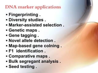 ▪ Fingerprinting .
▪ Diversity studies .
▪ Marker-assisted selection .
▪ Genetic maps .
▪ Gene tagging .
▪ Novel allele detection .
▪ Map-based gene colning .
▪ F1 identification .
▪ Comparative maps .
▪ Bulk segregant analysis .
▪ Seed testing .
DNA marker applications
 