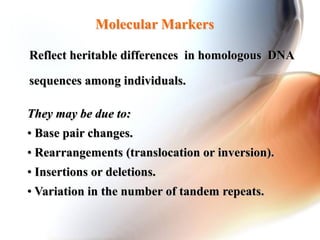 Molecular Markers
They may be due to:
• Base pair changes.
• Rearrangements (translocation or inversion).
• Insertions or deletions.
• Variation in the number of tandem repeats.
Reflect heritable differences in homologous DNA
sequences among individuals.
 