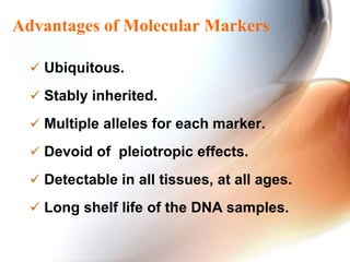  Ubiquitous.
 Stably inherited.
 Multiple alleles for each marker.
 Devoid of pleiotropic effects.
 Detectable in all tissues, at all ages.
 Long shelf life of the DNA samples.
Advantages of Molecular Markers
 