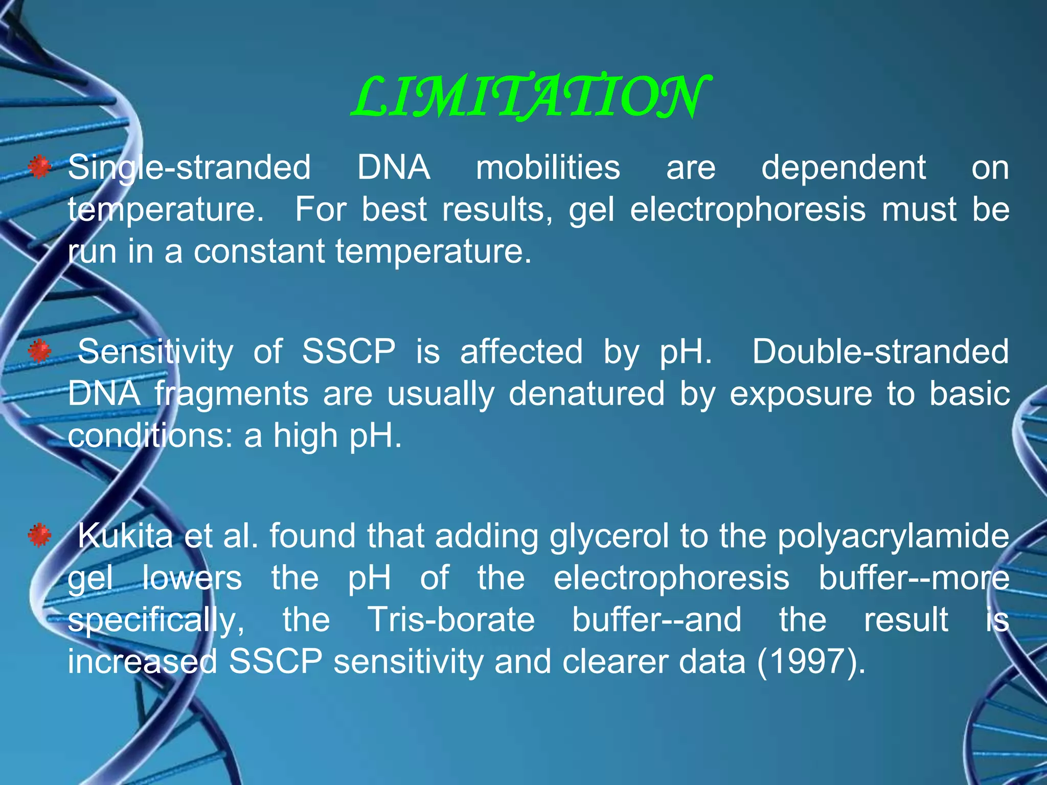 LIMITATION
Single-stranded DNA mobilities are dependent on
temperature. For best results, gel electrophoresis must be
run in a constant temperature.
Sensitivity of SSCP is affected by pH. Double-stranded
DNA fragments are usually denatured by exposure to basic
conditions: a high pH.
Kukita et al. found that adding glycerol to the polyacrylamide
gel lowers the pH of the electrophoresis buffer--more
specifically, the Tris-borate buffer--and the result is
increased SSCP sensitivity and clearer data (1997).
 