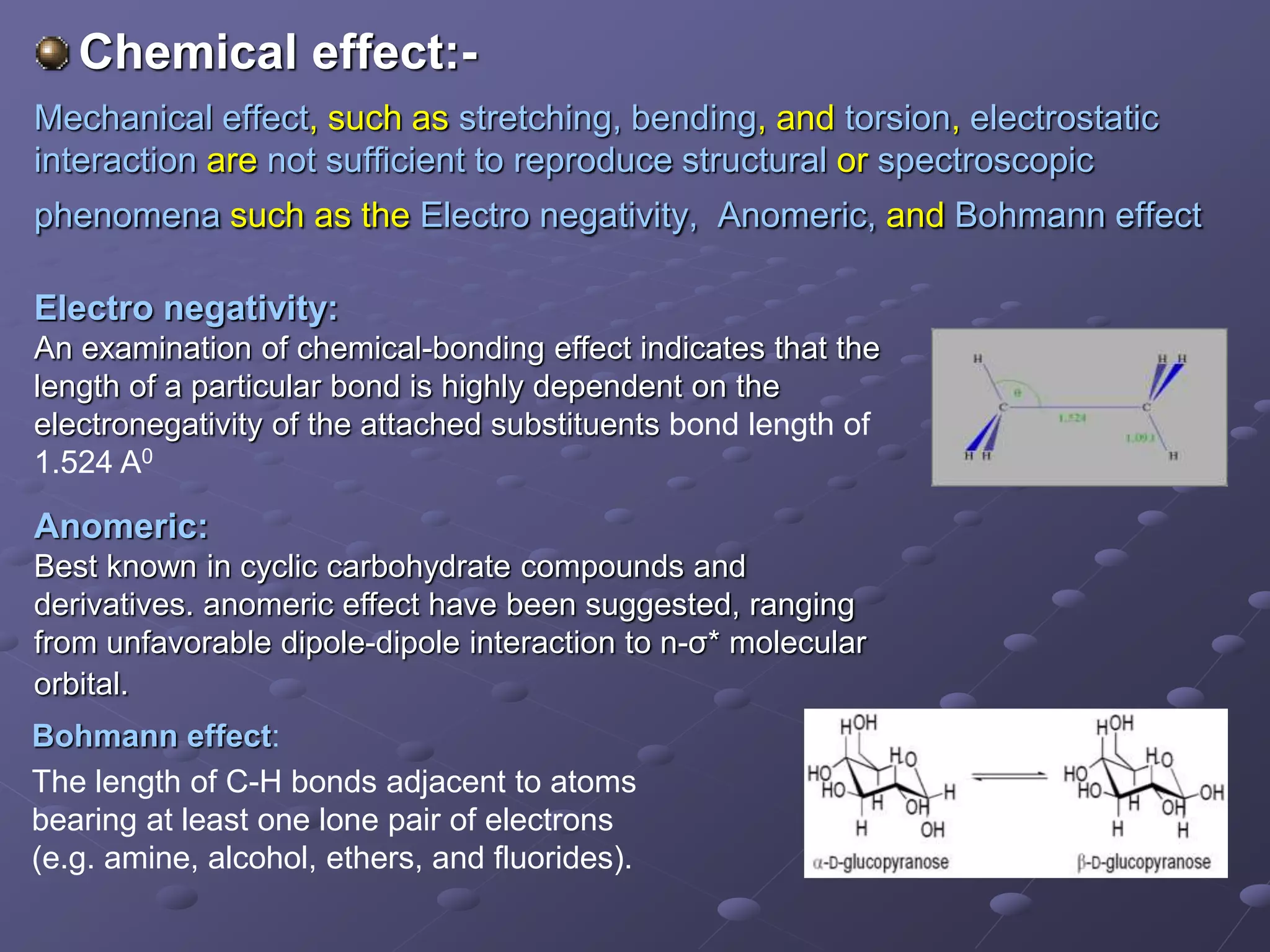 Chemical effect:-
Mechanical effect, such as stretching, bending, and torsion, electrostatic
interaction are not sufficient to reproduce structural or spectroscopic
phenomena such as the Electro negativity, Anomeric, and Bohmann effect
Electro negativity:
An examination of chemical-bonding effect indicates that the
length of a particular bond is highly dependent on the
electronegativity of the attached substituents bond length of
1.524 A0
Anomeric:
Best known in cyclic carbohydrate compounds and
derivatives. anomeric effect have been suggested, ranging
from unfavorable dipole-dipole interaction to n-σ* molecular
orbital.
Bohmann effect:
The length of C-H bonds adjacent to atoms
bearing at least one lone pair of electrons
(e.g. amine, alcohol, ethers, and fluorides).
 