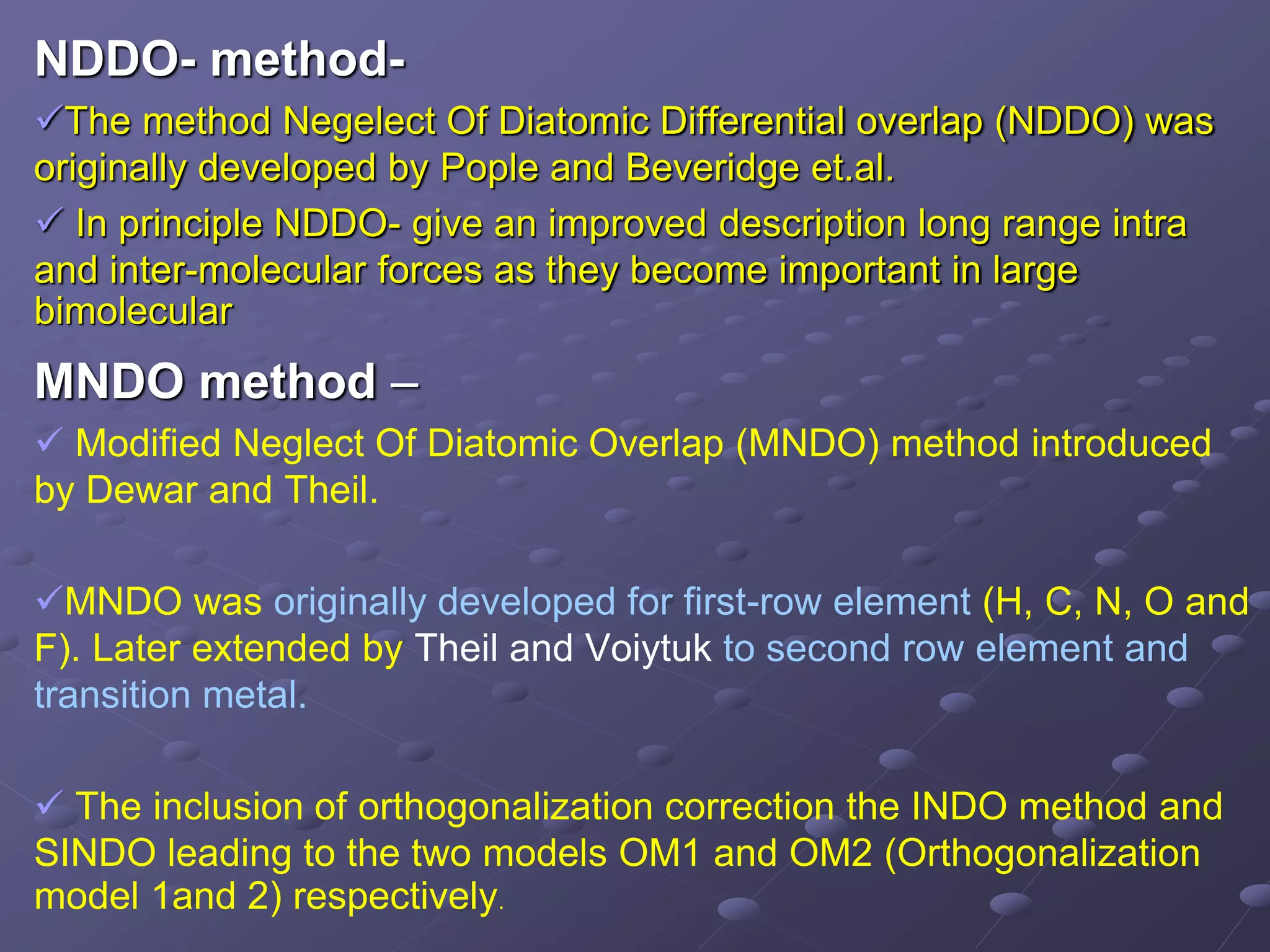 NDDO- method-
The method Negelect Of Diatomic Differential overlap (NDDO) was
originally developed by Pople and Beveridge et.al.
 In principle NDDO- give an improved description long range intra
and inter-molecular forces as they become important in large
bimolecular
MNDO method –
 Modified Neglect Of Diatomic Overlap (MNDO) method introduced
by Dewar and Theil.
MNDO was originally developed for first-row element (H, C, N, O and
F). Later extended by Theil and Voiytuk to second row element and
transition metal.
 The inclusion of orthogonalization correction the INDO method and
SINDO leading to the two models OM1 and OM2 (Orthogonalization
model 1and 2) respectively.
 