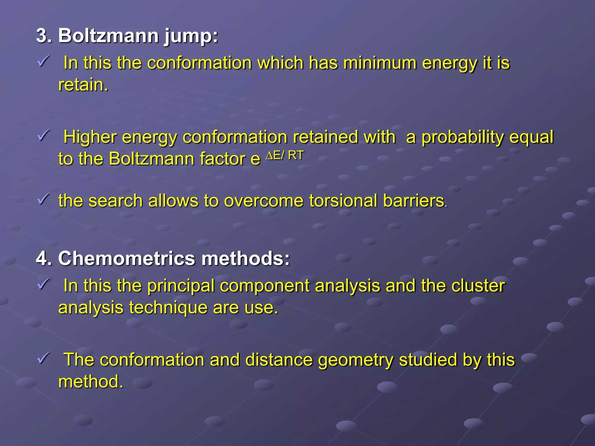 3. Boltzmann jump:
 In this the conformation which has minimum energy it is
retain.
 Higher energy conformation retained with a probability equal
to the Boltzmann factor е ∆E/ RT
 the search allows to overcome torsional barriers.
4. Chemometrics methods:
 In this the principal component analysis and the cluster
analysis technique are use.
 The conformation and distance geometry studied by this
method.
 