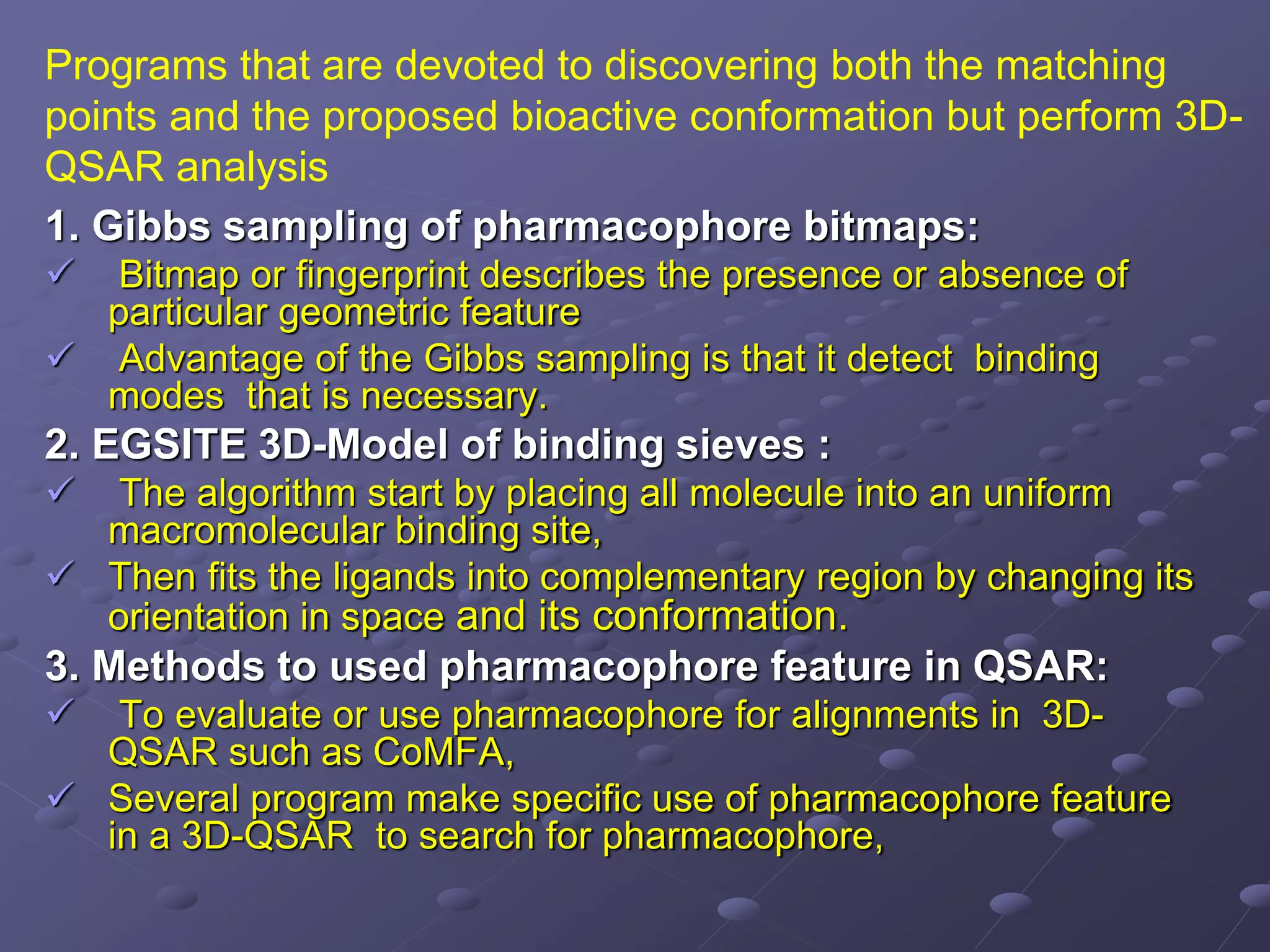 1. Gibbs sampling of pharmacophore bitmaps:
 Bitmap or fingerprint describes the presence or absence of
particular geometric feature
 Advantage of the Gibbs sampling is that it detect binding
modes that is necessary.
2. EGSITE 3D-Model of binding sieves :
 The algorithm start by placing all molecule into an uniform
macromolecular binding site,
 Then fits the ligands into complementary region by changing its
orientation in space and its conformation.
3. Methods to used pharmacophore feature in QSAR:
 To evaluate or use pharmacophore for alignments in 3D-
QSAR such as CoMFA,
 Several program make specific use of pharmacophore feature
in a 3D-QSAR to search for pharmacophore,
Programs that are devoted to discovering both the matching
points and the proposed bioactive conformation but perform 3D-
QSAR analysis
 