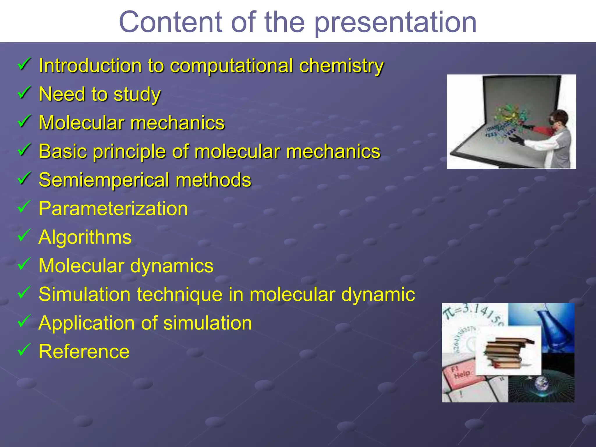 Content of the presentation
 Introduction to computational chemistry
 Need to study
 Molecular mechanics
 Basic principle of molecular mechanics
 Semiemperical methods
 Parameterization
 Algorithms
 Molecular dynamics
 Simulation technique in molecular dynamic
 Application of simulation
 Reference
 