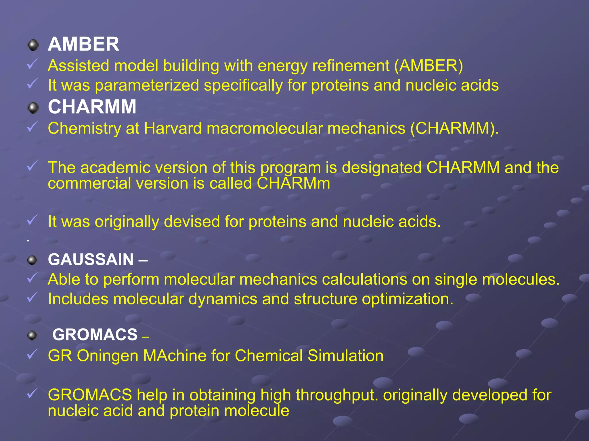 AMBER
 Assisted model building with energy refinement (AMBER)
 It was parameterized specifically for proteins and nucleic acids
CHARMM
 Chemistry at Harvard macromolecular mechanics (CHARMM).
 The academic version of this program is designated CHARMM and the
commercial version is called CHARMm
 It was originally devised for proteins and nucleic acids.
·
GAUSSAIN –
 Able to perform molecular mechanics calculations on single molecules.
 Includes molecular dynamics and structure optimization.
GROMACS –
 GR Oningen MAchine for Chemical Simulation
 GROMACS help in obtaining high throughput. originally developed for
nucleic acid and protein molecule
 