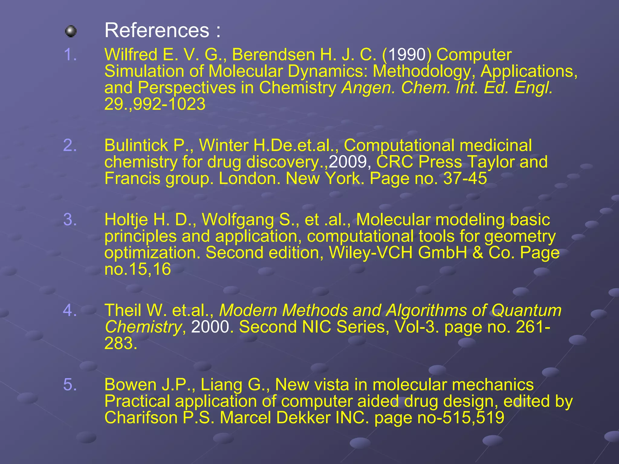 References :
1. Wilfred E. V. G., Berendsen H. J. C. (1990) Computer
Simulation of Molecular Dynamics: Methodology, Applications,
and Perspectives in Chemistry Angen. Chem. lnt. Ed. Engl.
29.,992-1023
2. Bulintick P., Winter H.De.et.al., Computational medicinal
chemistry for drug discovery.,2009, CRC Press Taylor and
Francis group. London. New York. Page no. 37-45
3. Holtje H. D., Wolfgang S., et .al., Molecular modeling basic
principles and application, computational tools for geometry
optimization. Second edition, Wiley-VCH GmbH & Co. Page
no.15,16
4. Theil W. et.al., Modern Methods and Algorithms of Quantum
Chemistry, 2000. Second NIC Series, Vol-3. page no. 261-
283.
5. Bowen J.P., Liang G., New vista in molecular mechanics
Practical application of computer aided drug design, edited by
Charifson P.S. Marcel Dekker INC. page no-515,519
 