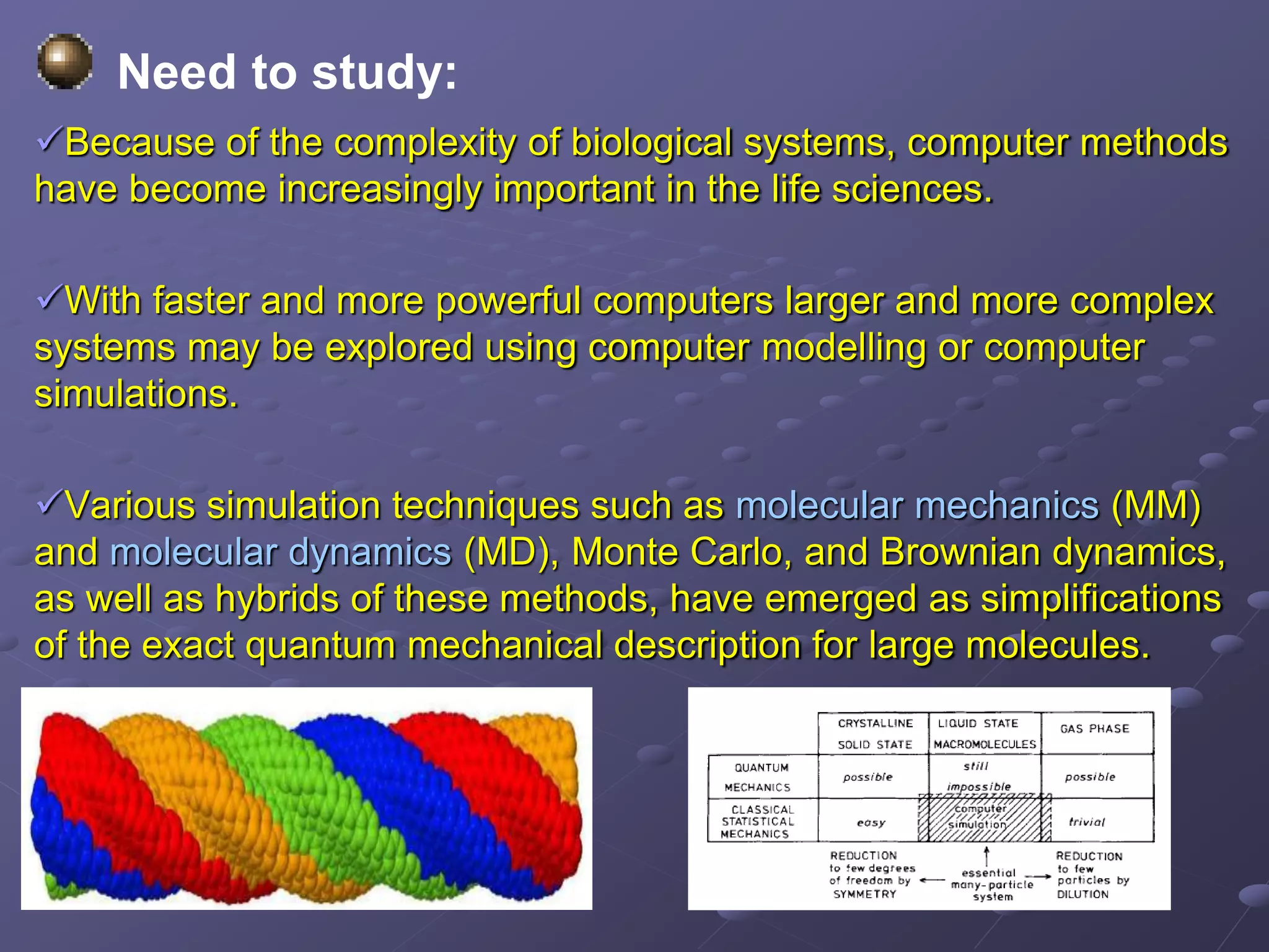 Need to study:
Because of the complexity of biological systems, computer methods
have become increasingly important in the life sciences.
With faster and more powerful computers larger and more complex
systems may be explored using computer modelling or computer
simulations.
Various simulation techniques such as molecular mechanics (MM)
and molecular dynamics (MD), Monte Carlo, and Brownian dynamics,
as well as hybrids of these methods, have emerged as simplifications
of the exact quantum mechanical description for large molecules.
 