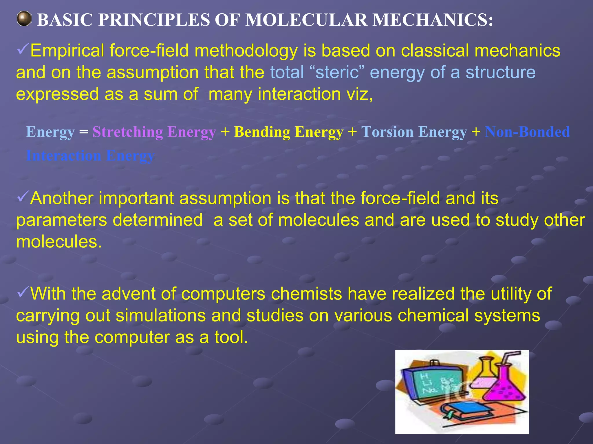 BASIC PRINCIPLES OF MOLECULAR MECHANICS:
Empirical force-field methodology is based on classical mechanics
and on the assumption that the total “steric” energy of a structure
expressed as a sum of many interaction viz,
Another important assumption is that the force-field and its
parameters determined a set of molecules and are used to study other
molecules.
With the advent of computers chemists have realized the utility of
carrying out simulations and studies on various chemical systems
using the computer as a tool.
Energy = Stretching Energy + Bending Energy + Torsion Energy + Non-Bonded
Interaction Energy
 