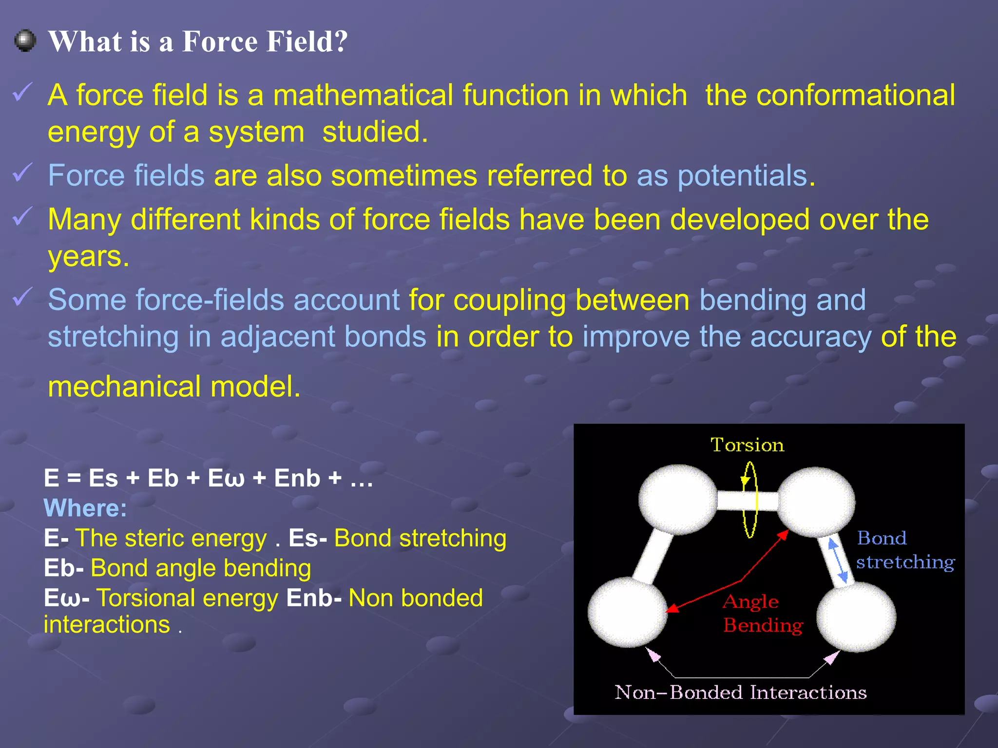 What is a Force Field?
 A force field is a mathematical function in which the conformational
energy of a system studied.
 Force fields are also sometimes referred to as potentials.
 Many different kinds of force fields have been developed over the
years.
 Some force-fields account for coupling between bending and
stretching in adjacent bonds in order to improve the accuracy of the
mechanical model.
E = Es + Eb + Eω + Enb + …
Where:
E- The steric energy . Es- Bond stretching
Eb- Bond angle bending
Eω- Torsional energy Enb- Non bonded
interactions .
 