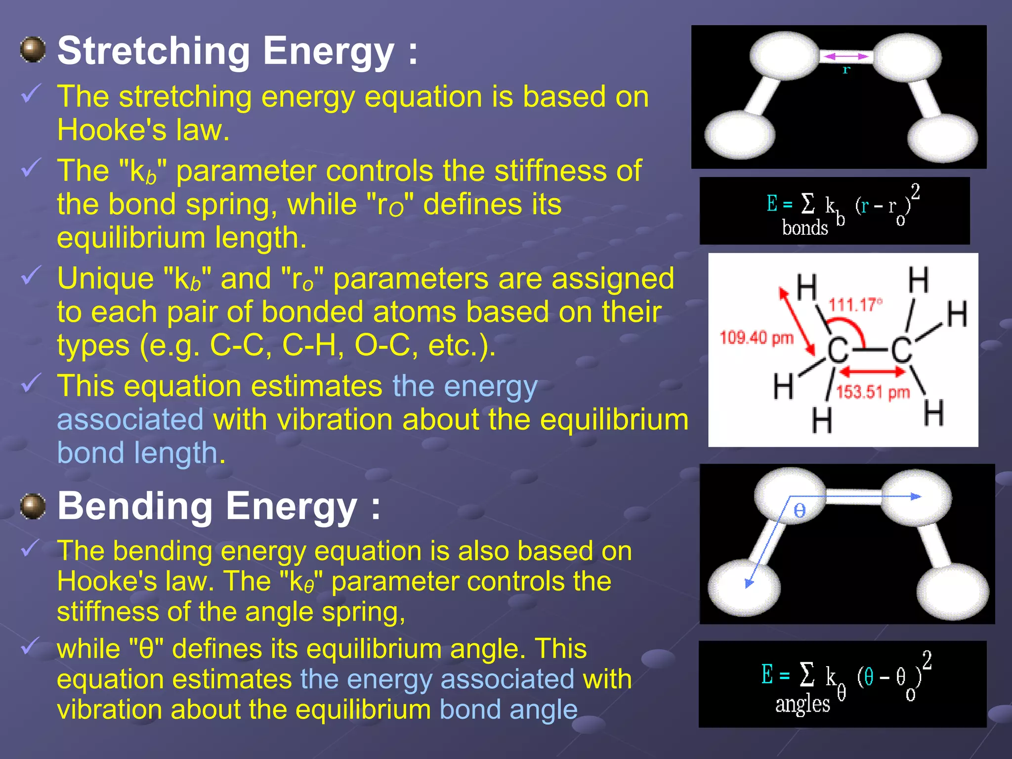 Stretching Energy :
 The stretching energy equation is based on
Hooke's law.
 The "kb" parameter controls the stiffness of
the bond spring, while "rO" defines its
equilibrium length.
 Unique "kb" and "ro" parameters are assigned
to each pair of bonded atoms based on their
types (e.g. C-C, C-H, O-C, etc.).
 This equation estimates the energy
associated with vibration about the equilibrium
bond length.
Bending Energy :
 The bending energy equation is also based on
Hooke's law. The "kθ" parameter controls the
stiffness of the angle spring,
 while "θ" defines its equilibrium angle. This
equation estimates the energy associated with
vibration about the equilibrium bond angle
 