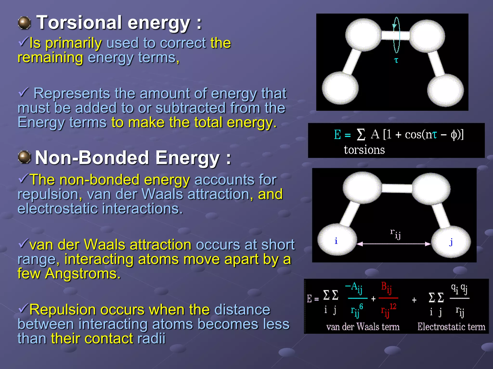 Torsional energy :
Is primarily used to correct the
remaining energy terms,
 Represents the amount of energy that
must be added to or subtracted from the
Energy terms to make the total energy.
Non-Bonded Energy :
The non-bonded energy accounts for
repulsion, van der Waals attraction, and
electrostatic interactions.
van der Waals attraction occurs at short
range, interacting atoms move apart by a
few Angstroms.
Repulsion occurs when the distance
between interacting atoms becomes less
than their contact radii
 