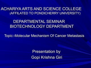 ACHARIYA ARTS AND SCIENCE COLLEGE
(AFFILATED TO PONDICHERRY UNIVERSITY)

DEPARTMENTAL SEMINAR
BIOTECHNOLOGY DEPARTMENT
Topic:-Molecular Mechanism Of Cancer Metastasis

Presentation by
Gopi Krishna Giri

 