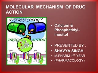 MOLECULAR MECHANISM OF DRUG
ACTION


               • Calcium &
                 Phosphatidyl-
                 inositol

               • PRESENTED BY :
               • SHAVYA SINGH
               • M.PHARM 1ST YEAR
               • (PHARMACOLOGY)
 