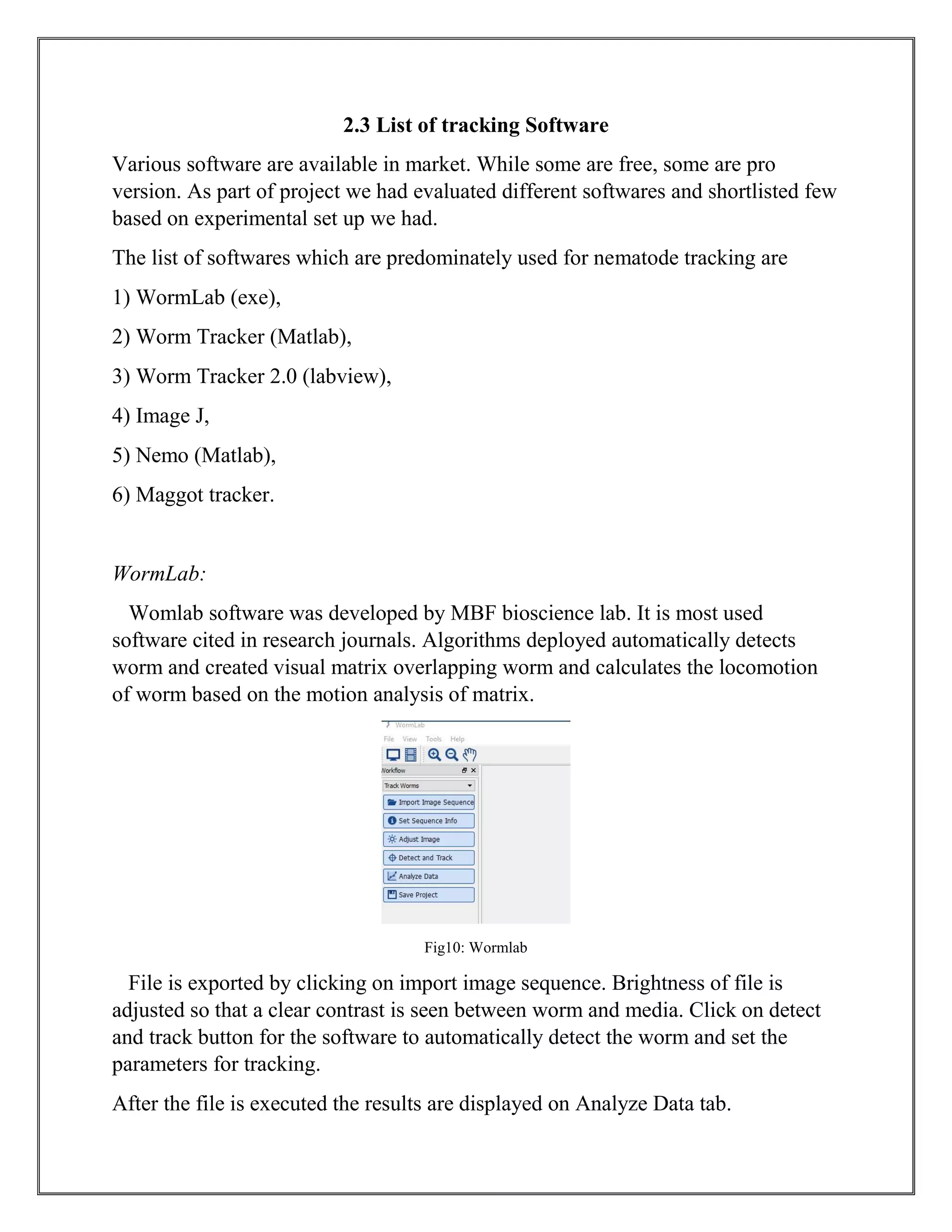 2.3 List of tracking Software
Various software are available in market. While some are free, some are pro
version. As part of project we had evaluated different softwares and shortlisted few
based on experimental set up we had.
The list of softwares which are predominately used for nematode tracking are
1) WormLab (exe),
2) Worm Tracker (Matlab),
3) Worm Tracker 2.0 (labview),
4) Image J,
5) Nemo (Matlab),
6) Maggot tracker.
WormLab:
Womlab software was developed by MBF bioscience lab. It is most used
software cited in research journals. Algorithms deployed automatically detects
worm and created visual matrix overlapping worm and calculates the locomotion
of worm based on the motion analysis of matrix.
Fig10: Wormlab
File is exported by clicking on import image sequence. Brightness of file is
adjusted so that a clear contrast is seen between worm and media. Click on detect
and track button for the software to automatically detect the worm and set the
parameters for tracking.
After the file is executed the results are displayed on Analyze Data tab.
 
