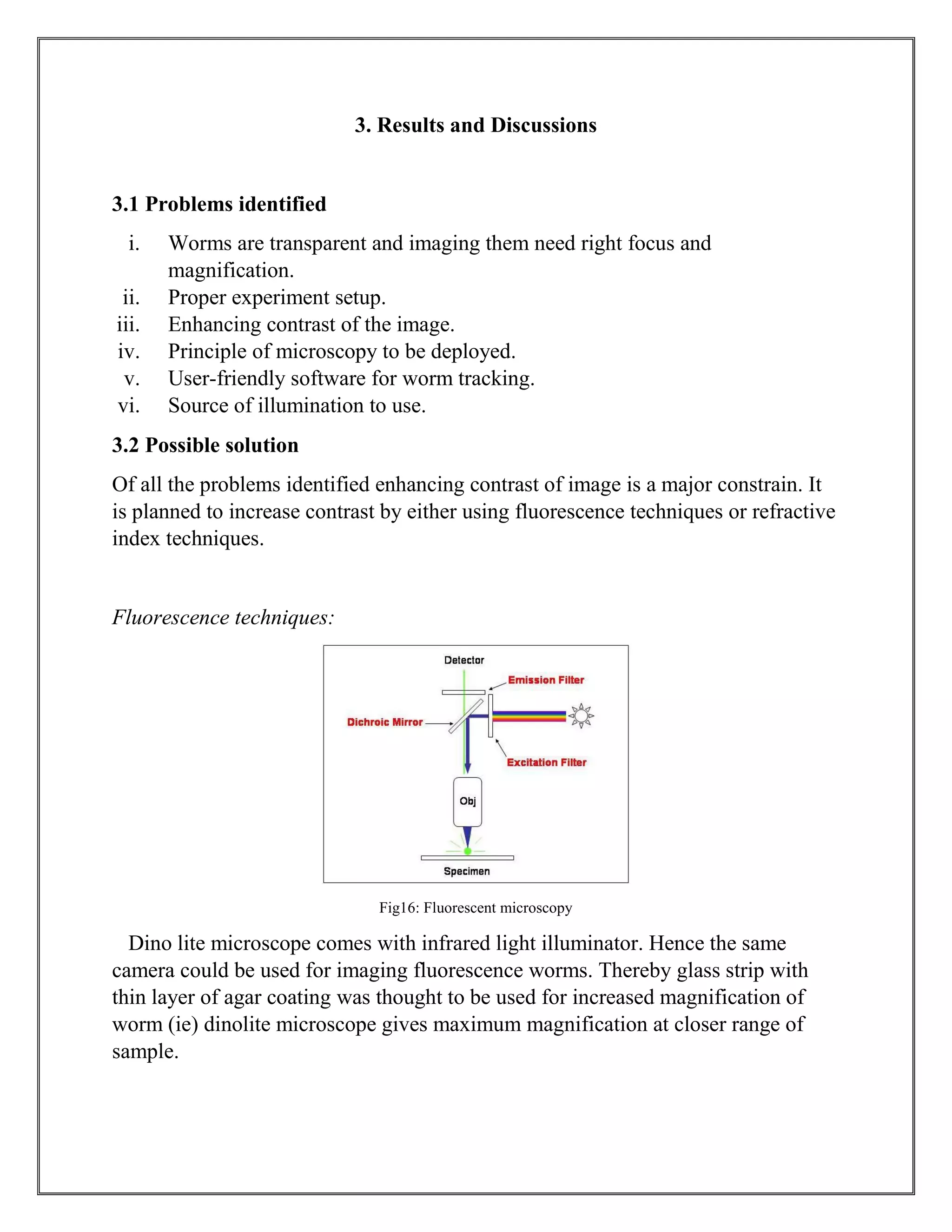 3. Results and Discussions
3.1 Problems identified
i. Worms are transparent and imaging them need right focus and
magnification.
ii. Proper experiment setup.
iii. Enhancing contrast of the image.
iv. Principle of microscopy to be deployed.
v. User-friendly software for worm tracking.
vi. Source of illumination to use.
3.2 Possible solution
Of all the problems identified enhancing contrast of image is a major constrain. It
is planned to increase contrast by either using fluorescence techniques or refractive
index techniques.
Fluorescence techniques:
Fig16: Fluorescent microscopy
Dino lite microscope comes with infrared light illuminator. Hence the same
camera could be used for imaging fluorescence worms. Thereby glass strip with
thin layer of agar coating was thought to be used for increased magnification of
worm (ie) dinolite microscope gives maximum magnification at closer range of
sample.
 