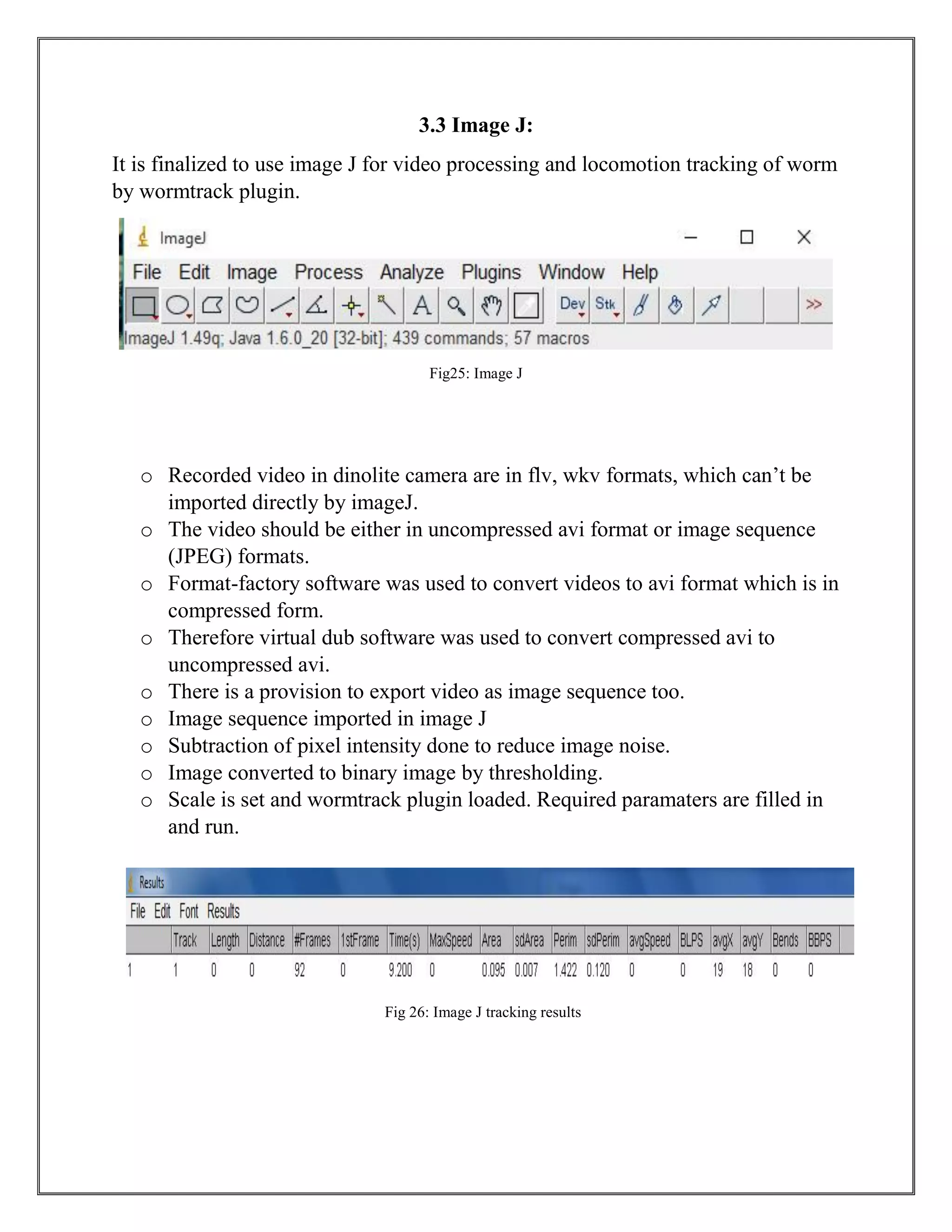 3.3 Image J:
It is finalized to use image J for video processing and locomotion tracking of worm
by wormtrack plugin.
Fig25: Image J
o Recorded video in dinolite camera are in flv, wkv formats, which can’t be
imported directly by imageJ.
o The video should be either in uncompressed avi format or image sequence
(JPEG) formats.
o Format-factory software was used to convert videos to avi format which is in
compressed form.
o Therefore virtual dub software was used to convert compressed avi to
uncompressed avi.
o There is a provision to export video as image sequence too.
o Image sequence imported in image J
o Subtraction of pixel intensity done to reduce image noise.
o Image converted to binary image by thresholding.
o Scale is set and wormtrack plugin loaded. Required paramaters are filled in
and run.
Fig 26: Image J tracking results
 
