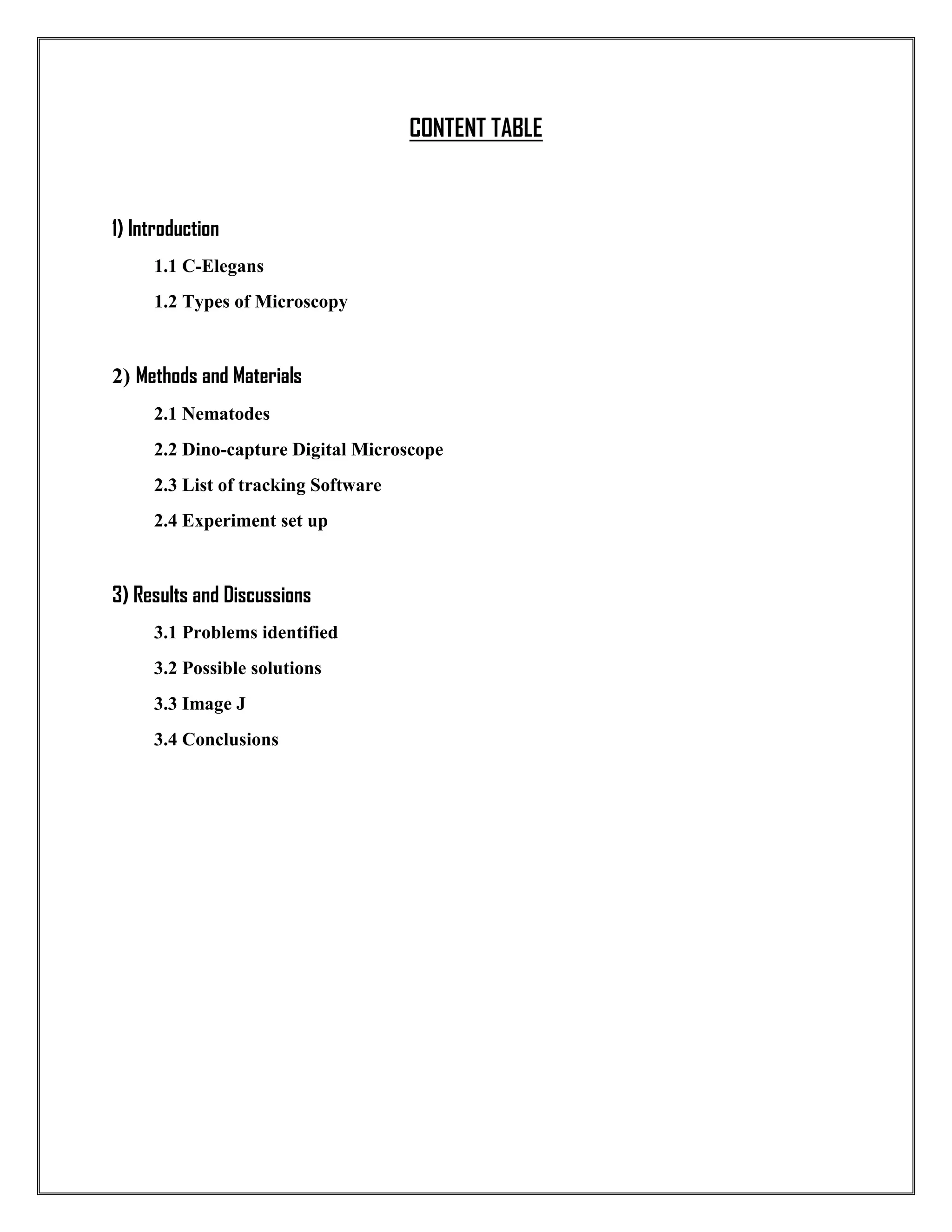 CONTENT TABLE
1) Introduction
1.1 C-Elegans
1.2 Types of Microscopy
2) Methods and Materials
2.1 Nematodes
2.2 Dino-capture Digital Microscope
2.3 List of tracking Software
2.4 Experiment set up
3) Results and Discussions
3.1 Problems identified
3.2 Possible solutions
3.3 Image J
3.4 Conclusions
 