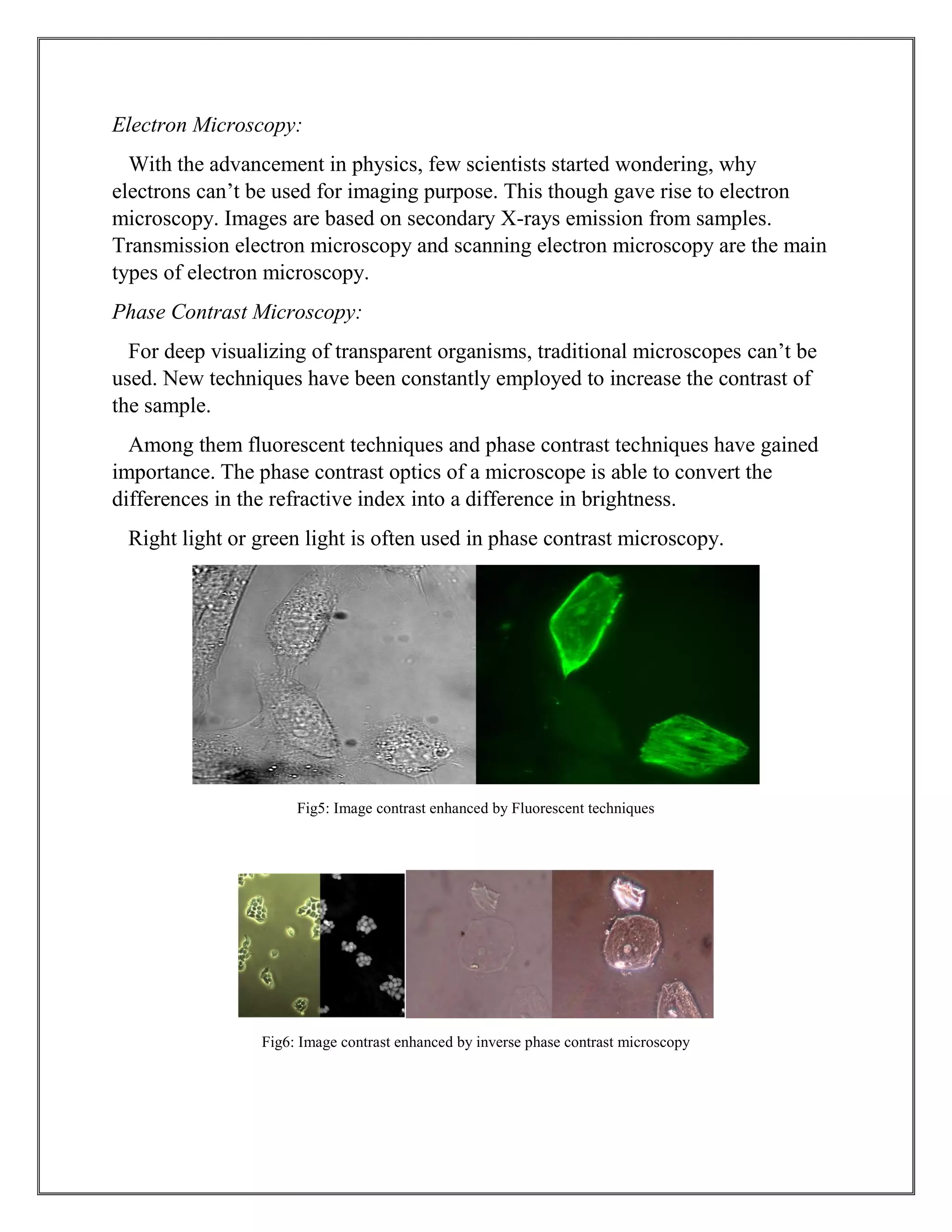 Electron Microscopy:
With the advancement in physics, few scientists started wondering, why
electrons can’t be used for imaging purpose. This though gave rise to electron
microscopy. Images are based on secondary X-rays emission from samples.
Transmission electron microscopy and scanning electron microscopy are the main
types of electron microscopy.
Phase Contrast Microscopy:
For deep visualizing of transparent organisms, traditional microscopes can’t be
used. New techniques have been constantly employed to increase the contrast of
the sample.
Among them fluorescent techniques and phase contrast techniques have gained
importance. The phase contrast optics of a microscope is able to convert the
differences in the refractive index into a difference in brightness.
Right light or green light is often used in phase contrast microscopy.
Fig5: Image contrast enhanced by Fluorescent techniques
Fig6: Image contrast enhanced by inverse phase contrast microscopy
 