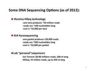 Some	
  DNA	
  Sequencing	
  OpDons	
  (as	
  of	
  2012):	
  
Illumina	
  HiSeq	
  technology	
  	
  
	
   	
  -­‐one	
  lane	
  produces	
  ~50	
  million	
  reads	
  
	
   	
  -­‐reads	
  are	
  ~100	
  nucleoDdes	
  long	
  
	
   	
  -­‐cost	
  is	
  ~$2,000	
  per	
  lane	
  
454	
  Pyrosequencing	
  	
  
	
   	
  -­‐one	
  gasket	
  produces	
  150,000	
  reads	
  
	
   	
  -­‐reads	
  are	
  ~500	
  nucleoDdes	
  long	
  
	
   	
  -­‐cost	
  is	
  ~$2,000	
  per	
  gasket	
  
Lab	
  “personal”sequencers	
  
	
   	
  -­‐Ion	
  Torrent:	
  60-­‐80	
  millions	
  reads,	
  200	
  nt	
  long	
  
	
   	
  -­‐MiSeq:	
  15	
  million	
  reads,	
  up	
  to	
  250	
  nt	
  long	
  
12	
  
 