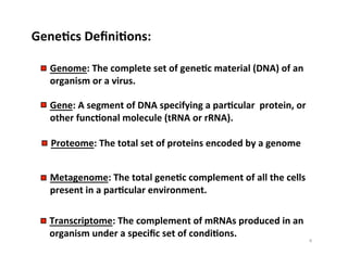 GeneDcs	
  DeﬁniDons:	
  
Genome:	
  The	
  complete	
  set	
  of	
  geneDc	
  material	
  (DNA)	
  of	
  an	
  
organism	
  or	
  a	
  virus.	
  	
  	
  
Gene:	
  A	
  segment	
  of	
  DNA	
  specifying	
  a	
  parDcular	
  	
  protein,	
  or	
  
other	
  funcDonal	
  molecule	
  (tRNA	
  or	
  rRNA).	
  	
  	
  
Transcriptome:	
  The	
  complement	
  of	
  mRNAs	
  produced	
  in	
  an	
  
organism	
  under	
  a	
  speciﬁc	
  set	
  of	
  condiDons.	
  	
  	
  
Metagenome:	
  The	
  total	
  geneDc	
  complement	
  of	
  all	
  the	
  cells	
  
present	
  in	
  a	
  parDcular	
  environment.	
  	
  	
  
Proteome:	
  The	
  total	
  set	
  of	
  proteins	
  encoded	
  by	
  a	
  genome	
  	
  	
  	
  
4	
  
 