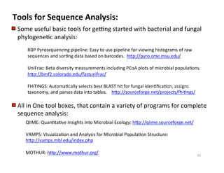 Tools	
  for	
  Sequence	
  Analysis:	
  
Some	
  useful	
  basic	
  tools	
  for	
  gexng	
  started	
  with	
  bacterial	
  and	
  fungal	
  
phylogene8c	
  analysis:	
  
	
  	
  	
  	
  	
  	
   	
  RDP	
  Pyrosequencing	
  pipeline:	
  Easy	
  to	
  use	
  pipeline	
  for	
  viewing	
  histograms	
  of	
  raw	
  	
  	
  
	
  sequences	
  and	
  sor8ng	
  data	
  based	
  on	
  barcodes.	
  	
  hNp://pyro.cme.msu.edu/	
  
	
  UniFrac:	
  Beta	
  diversity	
  measurements	
  including	
  PCoA	
  plots	
  of	
  microbial	
  popula8ons.	
  
	
  hNp://bmf2.colorado.edu/fastunifrac/	
  
	
  FHiTINGS:	
  Automa8cally	
  selects	
  best	
  BLAST	
  hit	
  for	
  fungal	
  iden8ﬁca8on,	
  assigns	
  
	
  taxonomy,	
  and	
  parses	
  data	
  into	
  tables.	
  	
  	
  	
  hNp://sourceforge.net/projects/yi8ngs/	
  
All	
  in	
  One	
  tool	
  boxes,	
  that	
  contain	
  a	
  variety	
  of	
  programs	
  for	
  complete	
  
sequence	
  analysis:	
  
QIIME:	
  Quan8ta8ve	
  Insights	
  Into	
  Microbial	
  Ecology:	
  hNp://qiime.sourceforge.net/	
  
VAMPS:	
  Visualiza8on	
  and	
  Analysis	
  for	
  Microbial	
  Popula8on	
  Structure:	
  
hNp://vamps.mbl.edu/index.php	
  
MOTHUR:	
  hNp://www.mothur.org/	
   63	
  
 