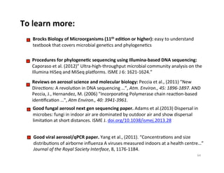 To	
  learn	
  more:	
  
Procedures	
  for	
  phylogeneDc	
  sequencing	
  using	
  Illumina-­‐based	
  DNA	
  sequencing:	
  
Caporaso	
  et	
  al.	
  (2012)”	
  Ultra-­‐high-­‐throughput	
  microbial	
  community	
  analysis	
  on	
  the	
  
Illumina	
  HiSeq	
  and	
  MiSeq	
  planorms.	
  ISME	
  J	
  6:	
  1621-­‐1624.”	
  
Reviews	
  on	
  aerosol	
  science	
  and	
  molecular	
  biology:	
  Peccia	
  et	
  al.,	
  (2011)	
  "New	
  
Direc8ons:	
  A	
  revolu8on	
  in	
  DNA	
  sequencing	
  …”,	
  Atm.	
  Environ.,	
  45:	
  1896-­‐1897.	
  AND	
  	
  
Peccia,	
  J.,	
  Hernandez,	
  M.	
  (2006)	
  "Incorpora8ng	
  Polymerase	
  chain	
  reac8on-­‐based	
  
iden8ﬁca8on	
  …",	
  Atm	
  Environ.,	
  40:	
  3941-­‐3961.	
  
Good	
  fungal	
  aerosol	
  next	
  gen	
  sequencing	
  paper.	
  Adams	
  et	
  al.(2013)	
  Dispersal	
  in	
  
microbes:	
  fungi	
  in	
  indoor	
  air	
  are	
  dominated	
  by	
  outdoor	
  air	
  and	
  show	
  dispersal	
  
limita8on	
  at	
  short	
  distances.	
  ISME	
  J.	
  doi.org/10.1038/ismej.2013.28	
  
Brocks	
  Biology	
  of	
  Microorganisms	
  (11th	
  ediDon	
  or	
  higher):	
  easy	
  to	
  understand	
  
textbook	
  that	
  covers	
  microbial	
  gene8cs	
  and	
  phylogene8cs	
  
64	
  
Good	
  viral	
  aerosol/qPCR	
  paper.	
  Yang	
  et	
  al.,	
  (2011).	
  “Concentra8ons	
  and	
  size	
  
distribu8ons	
  of	
  airborne	
  inﬂuenza	
  A	
  viruses	
  measured	
  indoors	
  at	
  a	
  health	
  centre…”	
  
Journal	
  of	
  the	
  Royal	
  Society	
  Interface,	
  8,	
  1176-­‐1184.	
  
 
