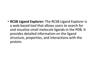 • RCSB Ligand Explorer: The RCSB Ligand Explorer is
a web-based tool that allows users to search for
and visualize small molecule ligands in the PDB. It
provides detailed information on the ligand
structure, properties, and interactions with the
protein.
 