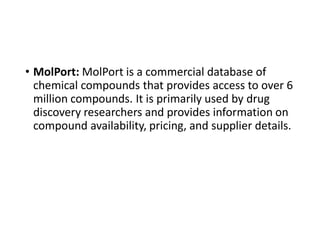 • MolPort: MolPort is a commercial database of
chemical compounds that provides access to over 6
million compounds. It is primarily used by drug
discovery researchers and provides information on
compound availability, pricing, and supplier details.
 