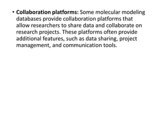 • Collaboration platforms: Some molecular modeling
databases provide collaboration platforms that
allow researchers to share data and collaborate on
research projects. These platforms often provide
additional features, such as data sharing, project
management, and communication tools.
 