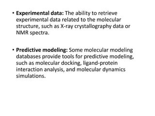 • Experimental data: The ability to retrieve
experimental data related to the molecular
structure, such as X-ray crystallography data or
NMR spectra.
• Predictive modeling: Some molecular modeling
databases provide tools for predictive modeling,
such as molecular docking, ligand-protein
interaction analysis, and molecular dynamics
simulations.
 
