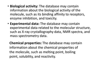 • Biological activity: The database may contain
information about the biological activity of the
molecule, such as its binding affinity to receptors,
enzyme inhibition, and toxicity.
• Experimental data: The database may contain
experimental data related to the molecular structure,
such as X-ray crystallography data, NMR spectra, and
mass spectrometry data.
Chemical properties: The database may contain
information about the chemical properties of
the molecule, such as melting point, boiling
point, solubility, and reactivity.
 