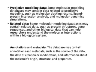 • Predictive modeling data: Some molecular modeling
databases may contain data related to predictive
modeling, such as molecular docking results, ligand-
protein interaction analysis, and molecular dynamics
simulations.
• Related data: Some molecular modeling databases may
contain related data, such as protein structures, gene
sequences, and other biological data that can help
researchers understand the molecular interactions
within a biological system.
Annotations and metadata: The database may contain
annotations and metadata, such as the source of the data,
the date of creation or modification, and information about
the molecule's origin, structure, and properties.
 