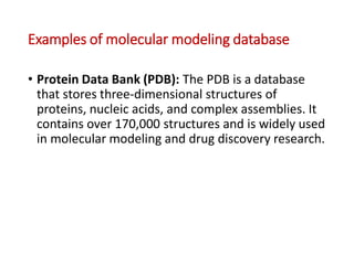 Examples of molecular modeling database
• Protein Data Bank (PDB): The PDB is a database
that stores three-dimensional structures of
proteins, nucleic acids, and complex assemblies. It
contains over 170,000 structures and is widely used
in molecular modeling and drug discovery research.
 