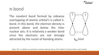 π-bond
The covalent bond formed by sidewise
overlapping of atomic orbital's is called π-
bond. In this bond, the electron density is
present above and below the inter
nuclear axis. It is relatively a weaker bond
since the electrons are not strongly
attracted by the nuclei of bonding atoms.
Note: The 's' orbital's can only form σ-bonds, whereas the p, d & f orbital's can form both σ and π-bonds.
 
